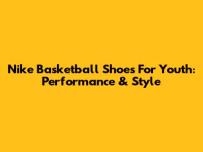Nike Basketball Shoes For Youth: Performance & Style