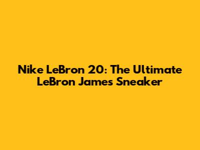 Nike LeBron 20: The Ultimate LeBron James Sneaker