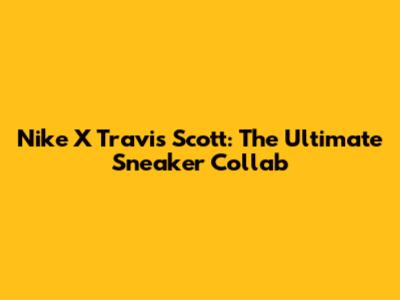 Nike X Travis Scott: The Ultimate Sneaker Collab
