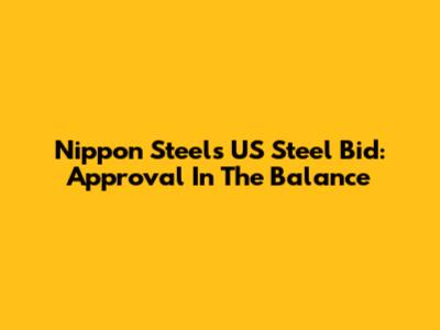 Nippon Steel's US Steel Bid: Approval In The Balance