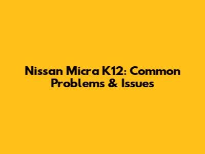 Nissan Micra K12: Common Problems & Issues