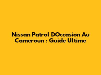 Nissan Patrol D'Occasion Au Cameroun : Guide Ultime