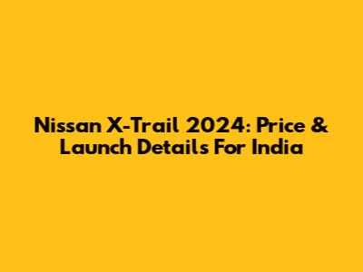Nissan X-Trail 2024: Price & Launch Details For India