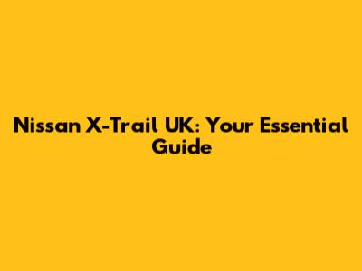 Nissan X-Trail UK: Your Essential Guide