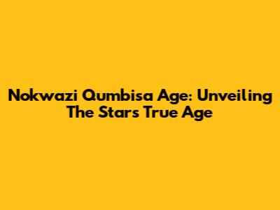 Nokwazi Qumbisa Age: Unveiling The Star's True Age