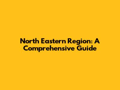 North Eastern Region: A Comprehensive Guide