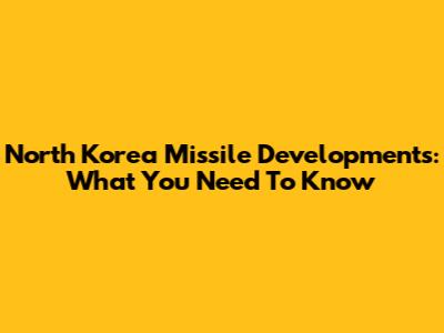 North Korea Missile Developments: What You Need To Know