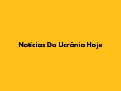 Notícias Da Ucrânia Hoje