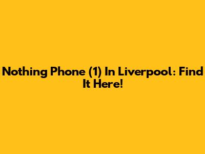 Nothing Phone (1) In Liverpool: Find It Here!