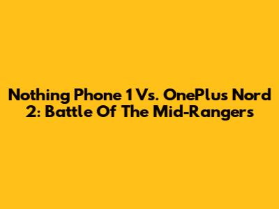 Nothing Phone 1 Vs. OnePlus Nord 2: Battle Of The Mid-Rangers