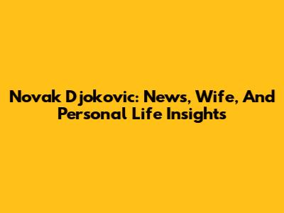 Novak Djokovic: News, Wife, And Personal Life Insights
