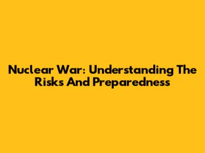 Nuclear War: Understanding The Risks And Preparedness
