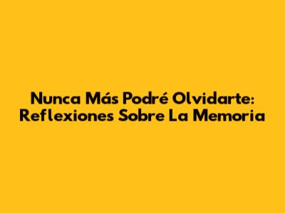 Nunca Más Podré Olvidarte: Reflexiones Sobre La Memoria