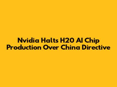 Nvidia Halts H20 AI Chip Production Over China Directive