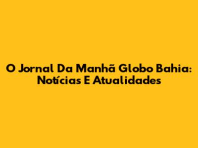 O Jornal Da Manhã Globo Bahia: Notícias E Atualidades
