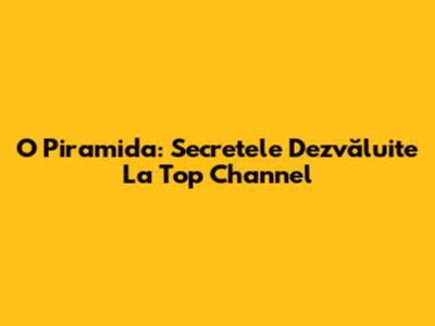 O Piramida: Secretele Dezvăluite La Top Channel