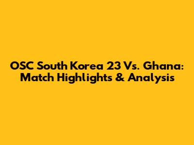 OSC South Korea 23 Vs. Ghana: Match Highlights & Analysis