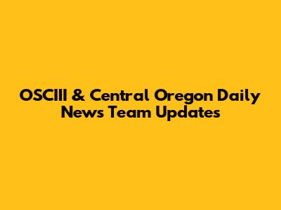 OSCIII & Central Oregon Daily News Team Updates