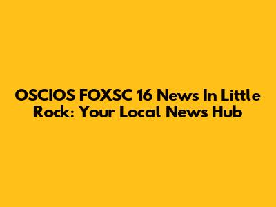 OSCIOS FOXSC 16 News In Little Rock: Your Local News Hub