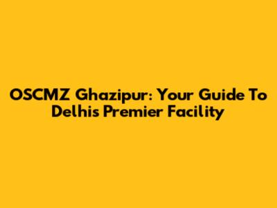 OSCMZ Ghazipur: Your Guide To Delhi's Premier Facility