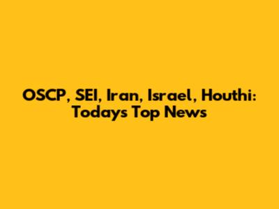 OSCP, SEI, Iran, Israel, Houthi: Today's Top News