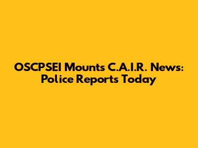 OSCPSEI Mounts C.A.I.R. News: Police Reports Today