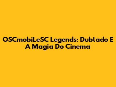 OSCmobiLeSC Legends: Dublado E A Magia Do Cinema
