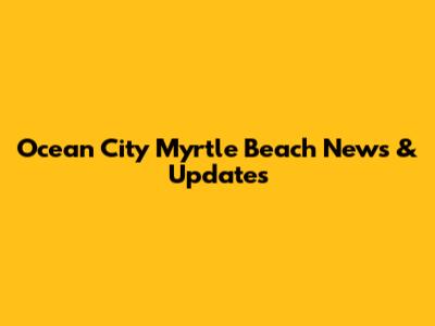 Ocean City Myrtle Beach News & Updates