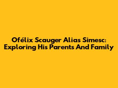 Ofélix Scauger Alias Simesc: Exploring His Parents And Family