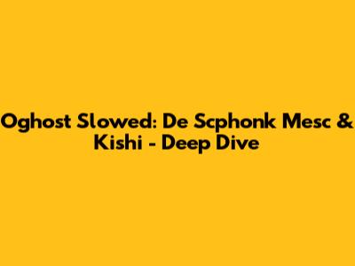 Oghost Slowed: De Scphonk Mesc & Kishi - Deep Dive