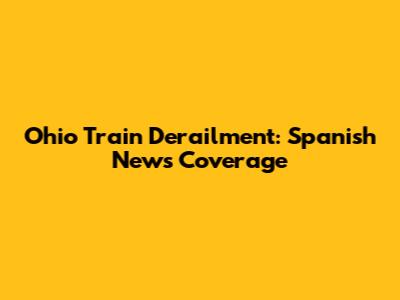 Ohio Train Derailment: Spanish News Coverage
