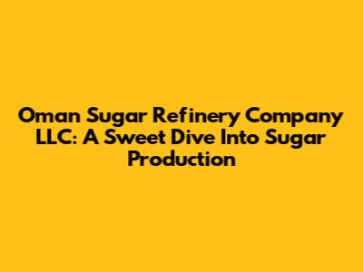 Oman Sugar Refinery Company LLC: A Sweet Dive Into Sugar Production