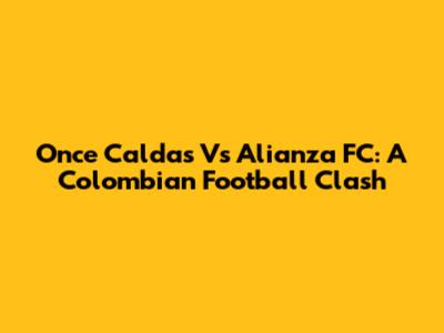 Once Caldas Vs Alianza FC: A Colombian Football Clash