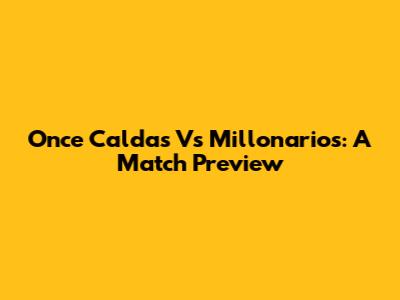 Once Caldas Vs Millonarios: A Match Preview