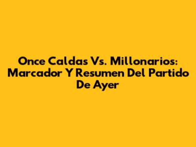 Once Caldas Vs. Millonarios: Marcador Y Resumen Del Partido De Ayer
