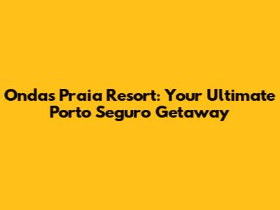 Ondas Praia Resort: Your Ultimate Porto Seguro Getaway