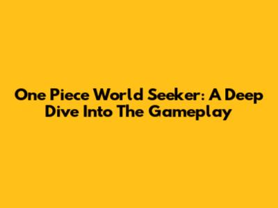 One Piece World Seeker: A Deep Dive Into The Gameplay