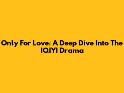 Only For Love: A Deep Dive Into The IQIYI Drama