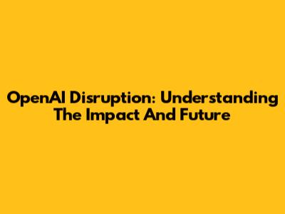 OpenAI Disruption: Understanding The Impact And Future