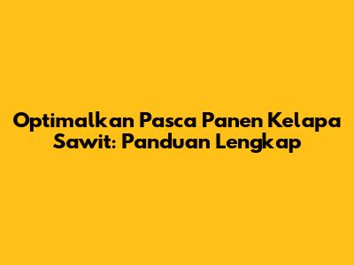 Optimalkan Pasca Panen Kelapa Sawit: Panduan Lengkap