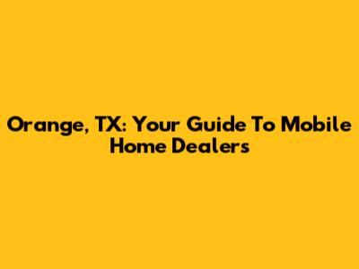 Orange, TX: Your Guide To Mobile Home Dealers