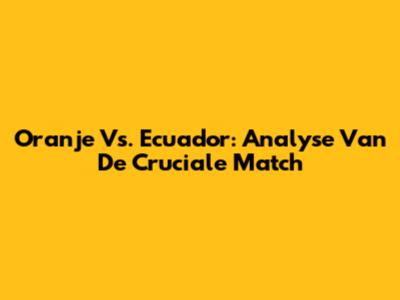 Oranje Vs. Ecuador: Analyse Van De Cruciale Match