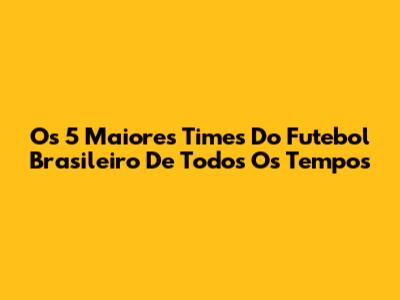Os 5 Maiores Times Do Futebol Brasileiro De Todos Os Tempos