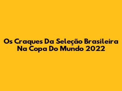 Os Craques Da Seleção Brasileira Na Copa Do Mundo 2022