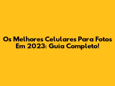 Os Melhores Celulares Para Fotos Em 2023: Guia Completo!