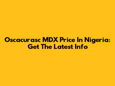Oscacurasc MDX Price In Nigeria: Get The Latest Info