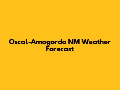 Oscal-Amogordo NM Weather Forecast
