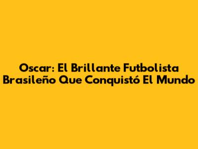 Oscar: El Brillante Futbolista Brasileño Que Conquistó El Mundo