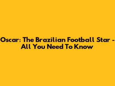 Oscar: The Brazilian Football Star - All You Need To Know