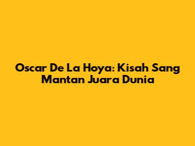Oscar De La Hoya: Kisah Sang Mantan Juara Dunia